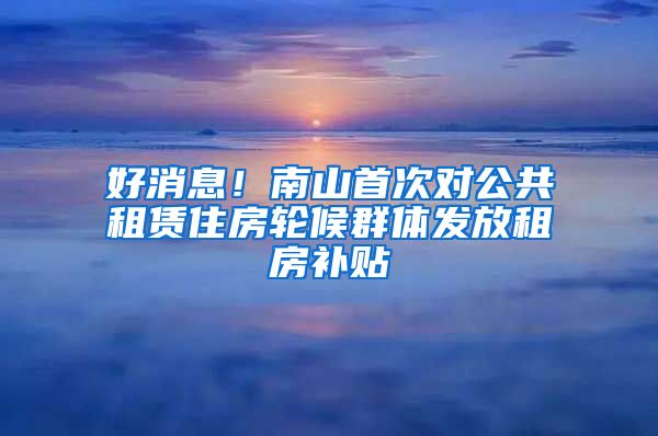 好消息！南山首次對公共租賃住房輪候群體發(fā)放租房補(bǔ)貼