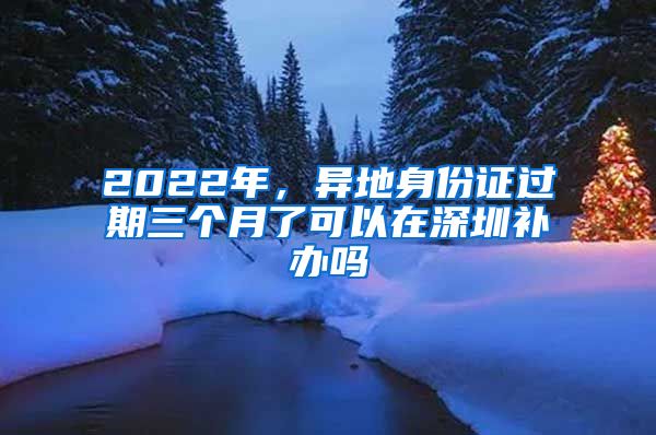 2022年，異地身份證過期三個月了可以在深圳補辦嗎