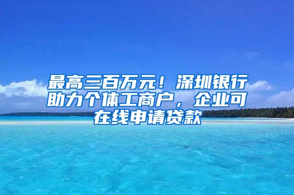 最高三百萬元！深圳銀行助力個體工商戶，企業(yè)可在線申請貸款