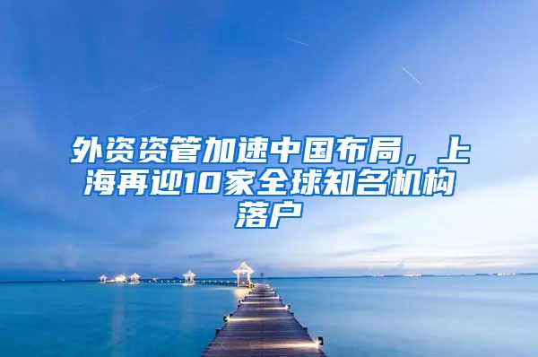 外資資管加速中國布局，上海再迎10家全球知名機構(gòu)落戶