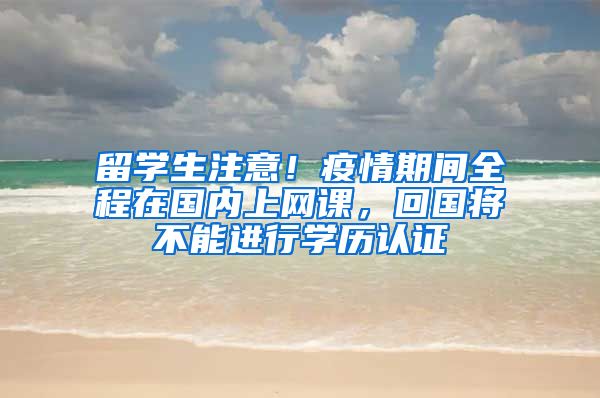 留學(xué)生注意！疫情期間全程在國(guó)內(nèi)上網(wǎng)課，回國(guó)將不能進(jìn)行學(xué)歷認(rèn)證