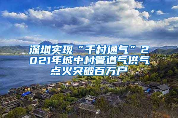 深圳實現“千村通氣”2021年城中村管道氣供氣點火突破百萬戶