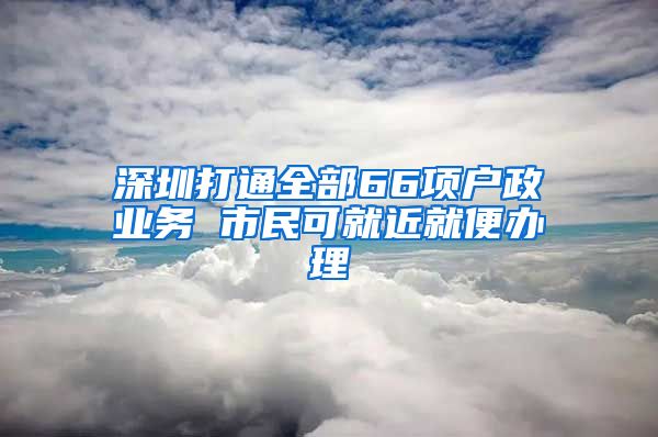 深圳打通全部66項(xiàng)戶政業(yè)務(wù) 市民可就近就便辦理