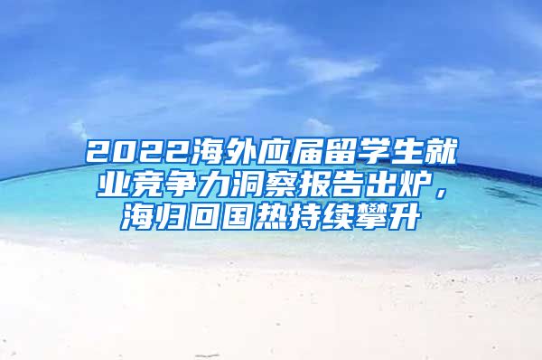 2022海外應屆留學生就業(yè)競爭力洞察報告出爐，海歸回國熱持續(xù)攀升