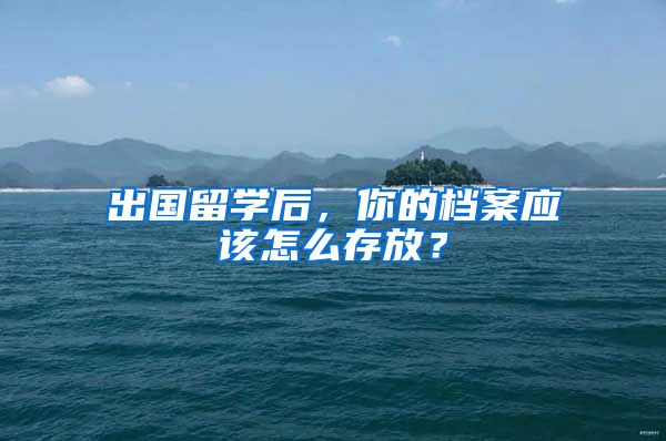 出國留學(xué)后，你的檔案應(yīng)該怎么存放？