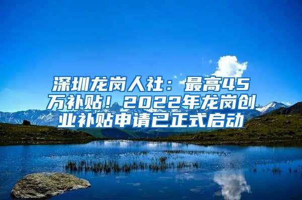 深圳龍崗人社：最高45萬補(bǔ)貼！2022年龍崗創(chuàng)業(yè)補(bǔ)貼申請已正式啟動(dòng)