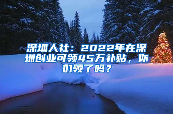 深圳人社：2022年在深圳創(chuàng)業(yè)可領(lǐng)45萬補(bǔ)貼，你們領(lǐng)了嗎？