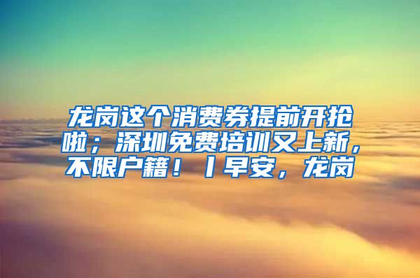 龍崗這個消費券提前開搶啦；深圳免費培訓又上新，不限戶籍！丨早安，龍崗