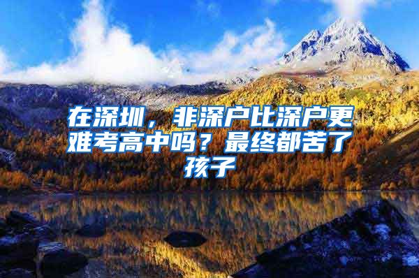 在深圳，非深戶比深戶更難考高中嗎？最終都苦了孩子