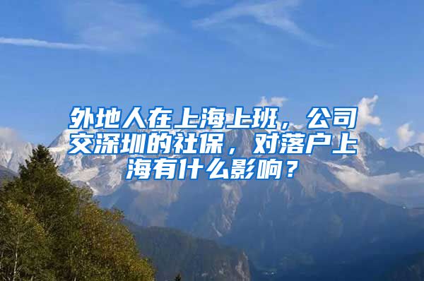 外地人在上海上班，公司交深圳的社保，對落戶上海有什么影響？