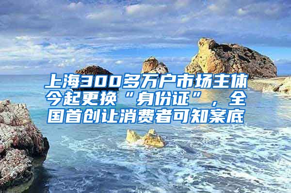 上海300多萬戶市場(chǎng)主體今起更換“身份證”，全國(guó)首創(chuàng)讓消費(fèi)者可知案底