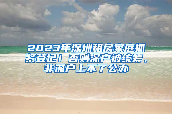 2023年深圳租房家庭抓緊登記！否則深戶被統(tǒng)籌，非深戶上不了公辦