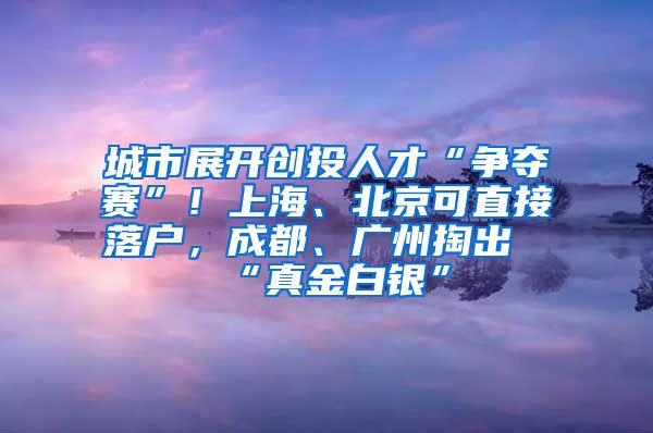 城市展開創(chuàng)投人才“爭(zhēng)奪賽”！上海、北京可直接落戶，成都、廣州掏出“真金白銀”