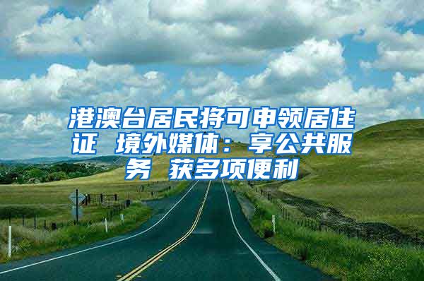 港澳臺(tái)居民將可申領(lǐng)居住證 境外媒體：享公共服務(wù) 獲多項(xiàng)便利