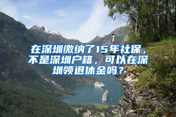 在深圳繳納了15年社保，不是深圳戶籍，可以在深圳領(lǐng)退休金嗎？