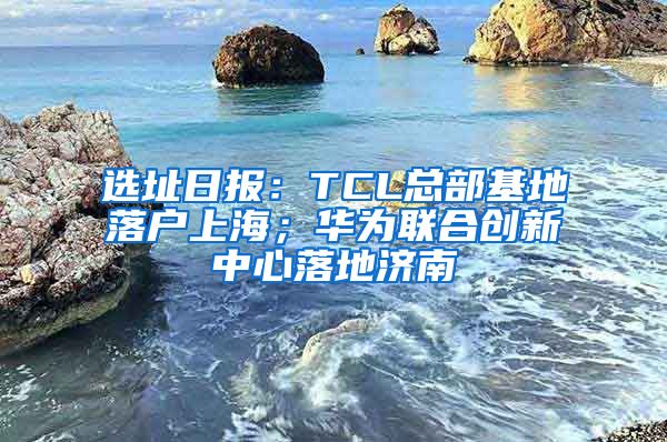 選址日?qǐng)?bào)：TCL總部基地落戶上海；華為聯(lián)合創(chuàng)新中心落地濟(jì)南