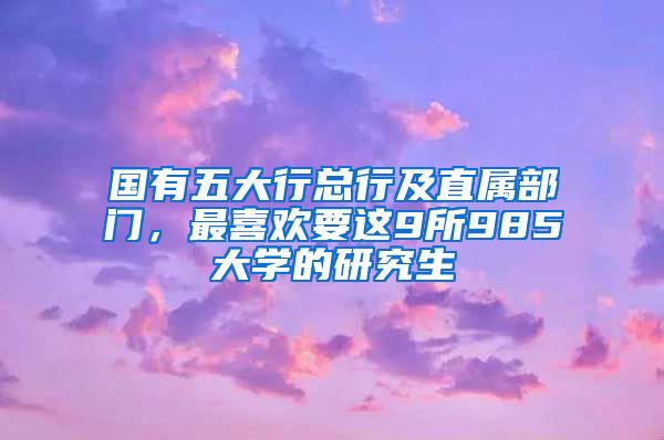 國(guó)有五大行總行及直屬部門，最喜歡要這9所985大學(xué)的研究生