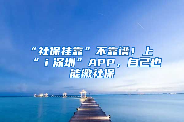 “社保掛靠”不靠譜！上“ｉ深圳”APP，自己也能繳社保