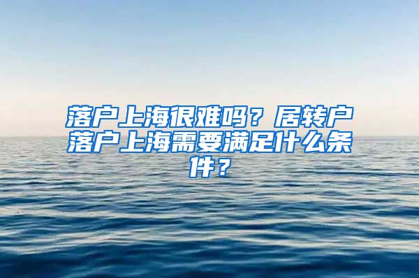 落戶上海很難嗎？居轉(zhuǎn)戶落戶上海需要滿足什么條件？