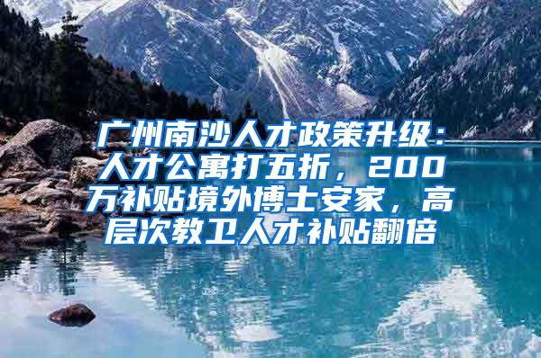 廣州南沙人才政策升級(jí)：人才公寓打五折，200萬(wàn)補(bǔ)貼境外博士安家，高層次教衛(wèi)人才補(bǔ)貼翻倍