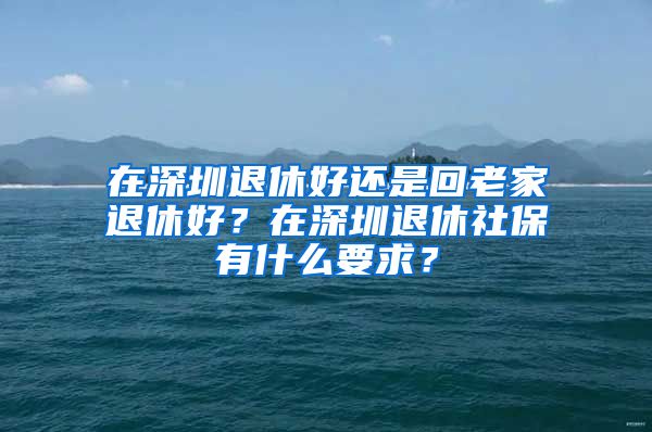 在深圳退休好還是回老家退休好？在深圳退休社保有什么要求？