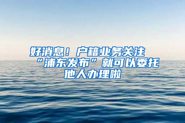 好消息！戶籍業(yè)務關注“浦東發(fā)布”就可以委托他人辦理啦