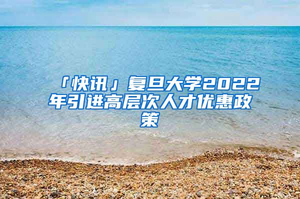 「快訊」復(fù)旦大學(xué)2022年引進高層次人才優(yōu)惠政策