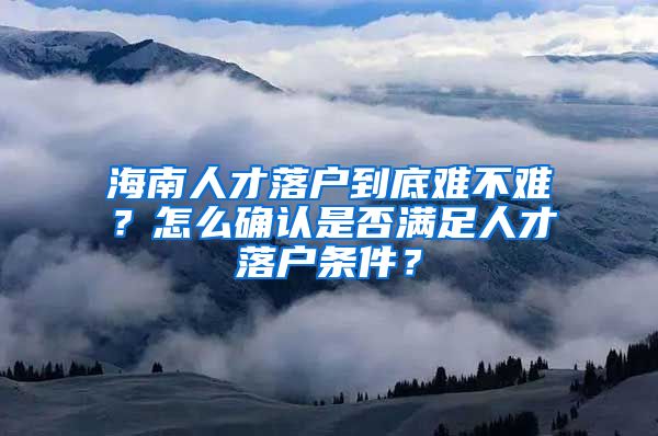 海南人才落戶到底難不難？怎么確認(rèn)是否滿足人才落戶條件？