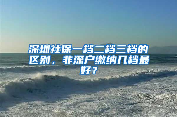 深圳社保一檔二檔三檔的區(qū)別，非深戶繳納幾檔最好？