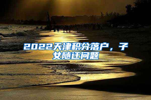 2022天津積分落戶，子女隨遷問題