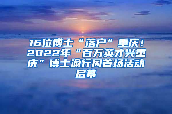 16位博士“落戶”重慶！2022年“百萬英才興重慶”博士渝行周首場活動啟幕