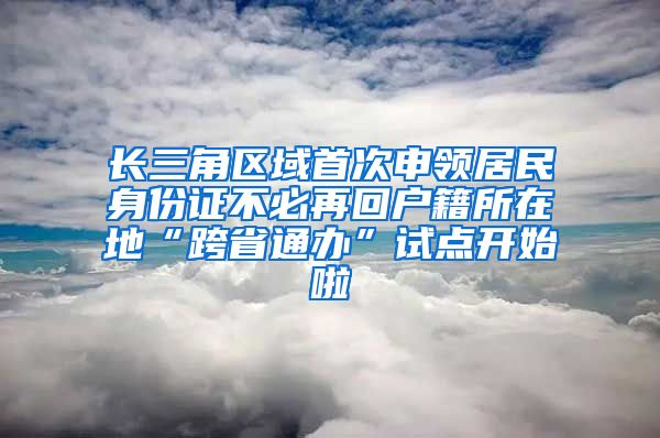 長(zhǎng)三角區(qū)域首次申領(lǐng)居民身份證不必再回戶籍所在地“跨省通辦”試點(diǎn)開始啦