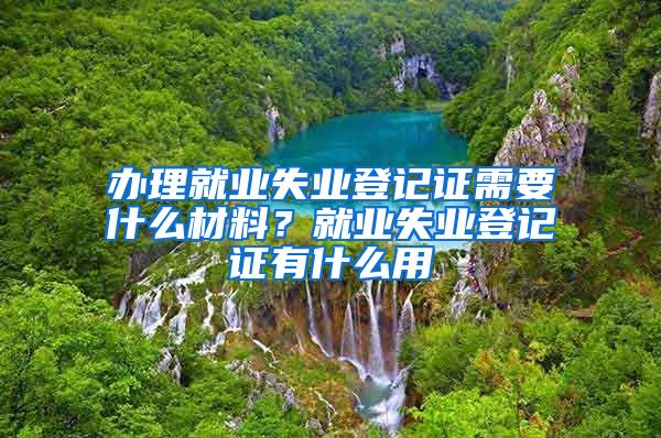 辦理就業(yè)失業(yè)登記證需要什么材料？就業(yè)失業(yè)登記證有什么用