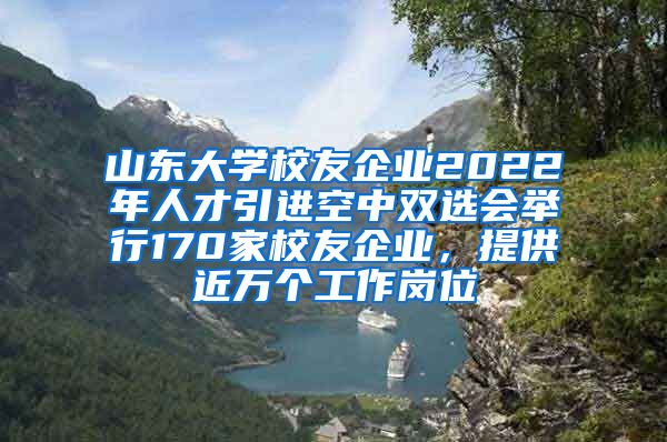 山東大學校友企業(yè)2022年人才引進空中雙選會舉行170家校友企業(yè)，提供近萬個工作崗位