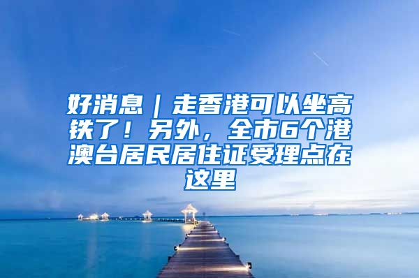 好消息｜走香港可以坐高鐵了！另外，全市6個港澳臺居民居住證受理點(diǎn)在這里