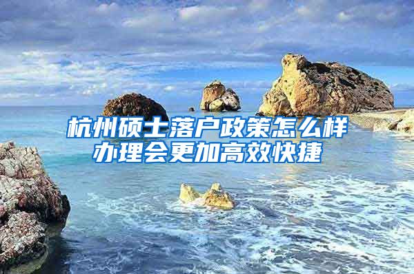 杭州碩士落戶政策怎么樣辦理會(huì)更加高效快捷