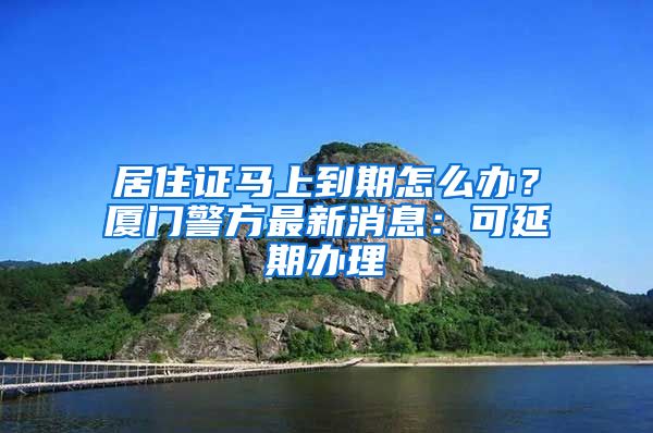 居住證馬上到期怎么辦？廈門警方最新消息：可延期辦理