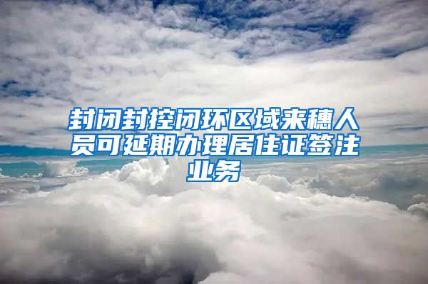 封閉封控閉環(huán)區(qū)域來穗人員可延期辦理居住證簽注業(yè)務(wù)