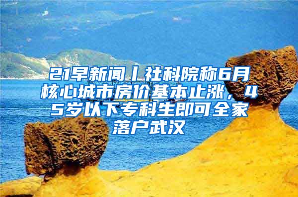 21早新聞丨社科院稱6月核心城市房?jī)r(jià)基本止?jié)q，45歲以下?？粕纯扇衣鋺粑錆h