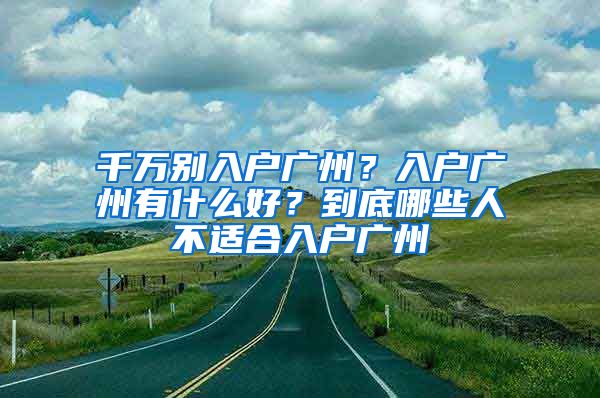 千萬別入戶廣州？入戶廣州有什么好？到底哪些人不適合入戶廣州