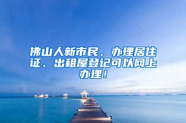 佛山人新市民，辦理居住證、出租屋登記可以網(wǎng)上辦理！