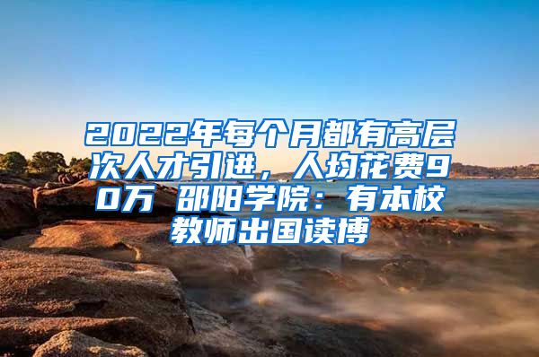 2022年每個(gè)月都有高層次人才引進(jìn)，人均花費(fèi)90萬(wàn) 邵陽(yáng)學(xué)院：有本校教師出國(guó)讀博