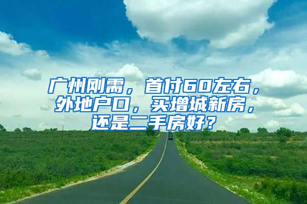 廣州剛需，首付60左右，外地戶口，買增城新房，還是二手房好？