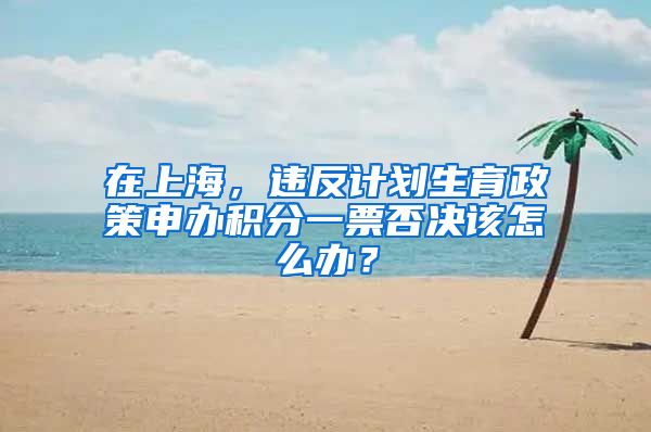 在上海，違反計(jì)劃生育政策申辦積分一票否決該怎么辦？