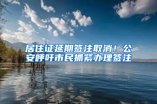 居住證延期簽注取消！公安呼吁市民抓緊辦理簽注