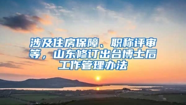 涉及住房保障、職稱評審等，山東修訂出臺博士后工作管理辦法