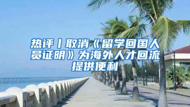 熱評(píng)丨取消《留學(xué)回國(guó)人員證明》為海外人才回流提供便利