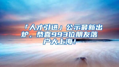 「人才引進」公示最新出爐，恭喜993位朋友落戶大上海！