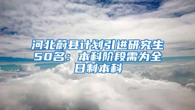 河北蔚縣計劃引進研究生50名：本科階段需為全日制本科