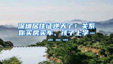 深圳居住證逆天了！關系你買房買車、孩子上學…………